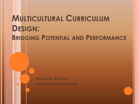 M ULTICULTURAL C URRICULUM D ESIGN : B RIDGING P OTENTIAL AND P ERFORMANCE Ebonia M. Williams Michigan State University.