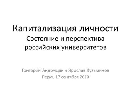 Капитализация личности Состояние и перспектива российских университетов Григорий Андрущак и Ярослав Кузьминов Пермь 17 сентября 2010.