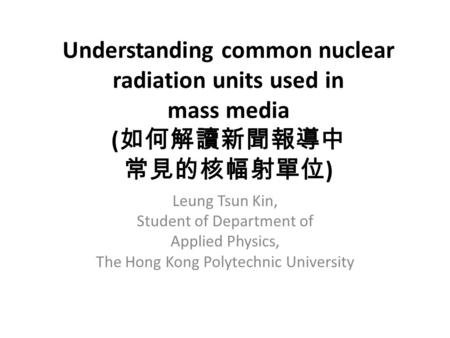 Understanding common nuclear radiation units used in mass media ( 如何解讀新聞報導中 常見的核幅射單位 ) Leung Tsun Kin, Student of Department of Applied Physics, The Hong.