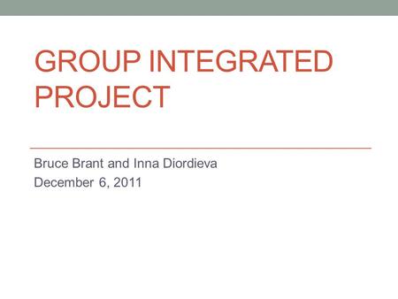 GROUP INTEGRATED PROJECT Bruce Brant and Inna Diordieva December 6, 2011.