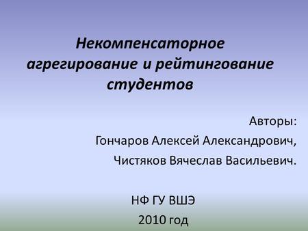 Некомпенсаторное агрегирование и рейтингование студентов Авторы: Гончаров Алексей Александрович, Чистяков Вячеслав Васильевич. НФ ГУ ВШЭ 2010 год.