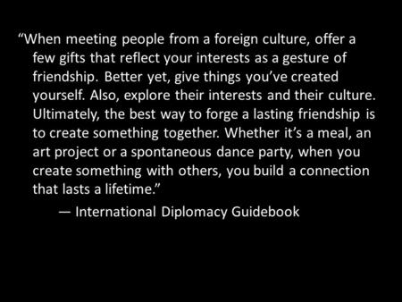 “When meeting people from a foreign culture, offer a few gifts that reflect your interests as a gesture of friendship. Better yet, give things you’ve created.