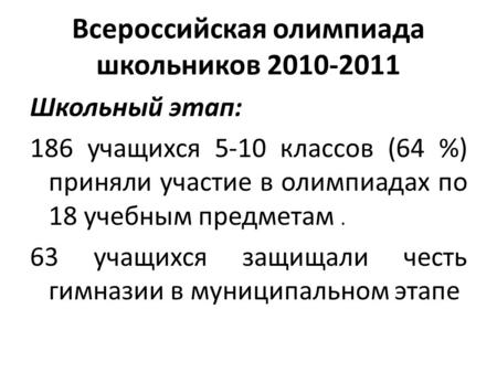 Всероссийская олимпиада школьников 2010-2011 Школьный этап: 186 учащихся 5-10 классов (64 %) приняли участие в олимпиадах по 18 учебным предметам. 63 учащихся.