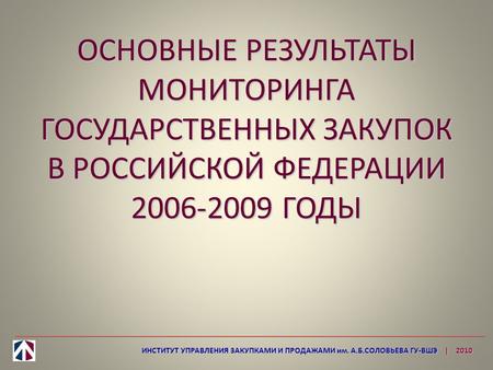 ОСНОВНЫЕ РЕЗУЛЬТАТЫ МОНИТОРИНГА ГОСУДАРСТВЕННЫХ ЗАКУПОК В РОССИЙСКОЙ ФЕДЕРАЦИИ 2006-2009 ГОДЫ ИНСТИТУТ УПРАВЛЕНИЯ ЗАКУПКАМИ И ПРОДАЖАМИ им. А.Б.СОЛОВЬЕВА.