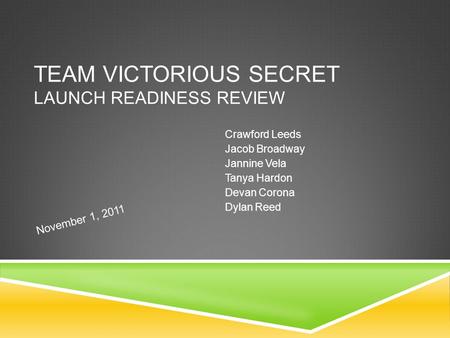 TEAM VICTORIOUS SECRET LAUNCH READINESS REVIEW Crawford Leeds Jacob Broadway Jannine Vela Tanya Hardon Devan Corona Dylan Reed November 1, 2011.