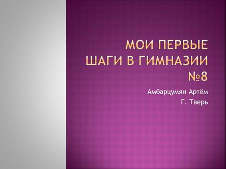 Амбарцумян Артём Г. Тверь. Я учусь в 8 гимназии. Моя учительница Соловьёва Галина Васильевна. Мне здесь нравятся класс, столовая и уроки: математика,