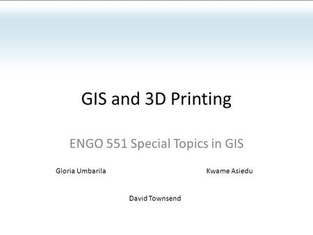 GIS and 3D Printing ENGO 551 Special Topics in GIS Gloria UmbarilaKwame Asiedu David Townsend.