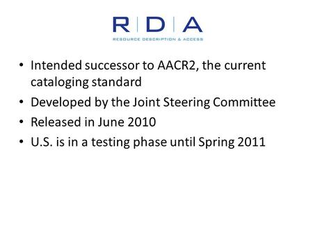 Intended successor to AACR2, the current cataloging standard Developed by the Joint Steering Committee Released in June 2010 U.S. is in a testing phase.