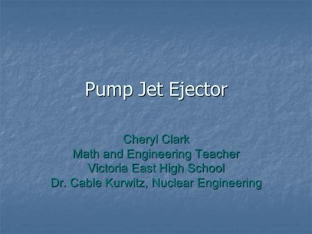 Pump Jet Ejector Cheryl Clark Math and Engineering Teacher Victoria East High School Dr. Cable Kurwitz, Nuclear Engineering.