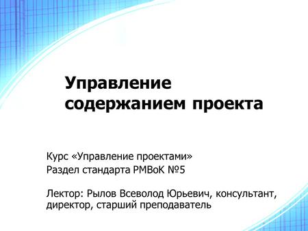 Управление содержанием проекта Курс «Управление проектами» Раздел стандарта PMBoK №5 Лектор: Рылов Всеволод Юрьевич, консультант, директор, старший преподаватель.