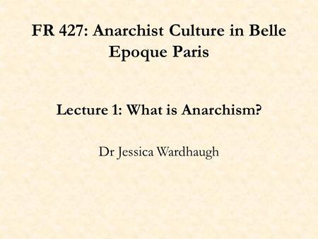 FR 427: Anarchist Culture in Belle Epoque Paris Lecture 1: What is Anarchism? Dr Jessica Wardhaugh.