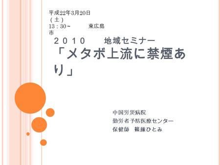 ２０１０ 地域セミナー 「メタボ上流に禁煙あ り」 中国労災病院 勤労者予防医療センター 保健師 篠藤ひとみ 平成 22 年 3 月 20 日 （土） 13 ： 30 ～ 東広島 市.