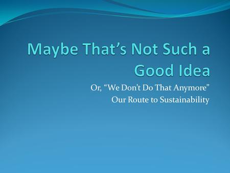 Or, “We Don’t Do That Anymore” Our Route to Sustainability.