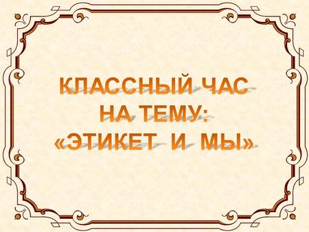 КЛАССНЫЙ ЧАС НА ТЕМУ: «ЭТИКЕТ И МЫ».