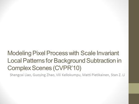 Modeling Pixel Process with Scale Invariant Local Patterns for Background Subtraction in Complex Scenes (CVPR’10) Shengcai Liao, Guoying Zhao, Vili Kellokumpu,