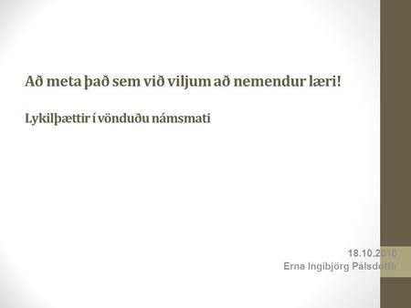 Að meta það sem við viljum að nemendur læri! Lykilþættir í vönduðu námsmati 18.10.2010 Erna Ingibjörg Pálsdóttir.