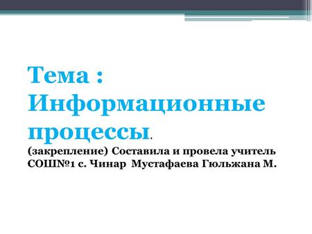 Тема : Информационные процессы. (закрепление) Составила и провела учитель СОШ№1 с. Чинар Мустафаева Гюльжана М.