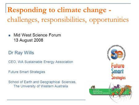 Responding to climate change - challenges, responsibilities, opportunities Mid West Science Forum 13 August 2008 Dr Ray Wills CEO, WA Sustainable Energy.