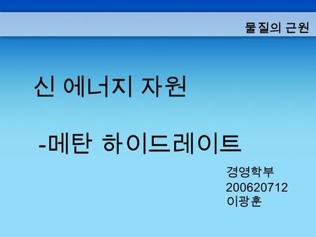 물질의 근원 신 에너지 자원 -메탄 하이드레이트 경영학부 200620712 이광훈.