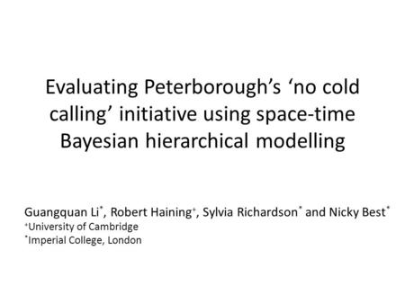 Evaluating Peterborough’s ‘no cold calling’ initiative using space-time Bayesian hierarchical modelling Guangquan Li *, Robert Haining +, Sylvia Richardson.