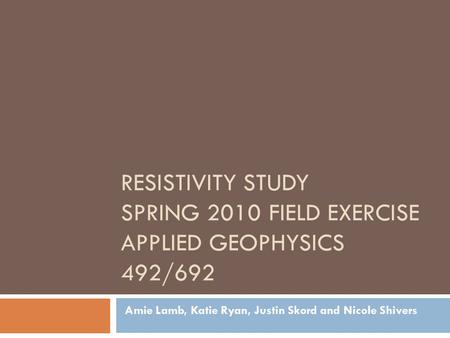 RESISTIVITY STUDY SPRING 2010 FIELD EXERCISE APPLIED GEOPHYSICS 492/692 Amie Lamb, Katie Ryan, Justin Skord and Nicole Shivers.