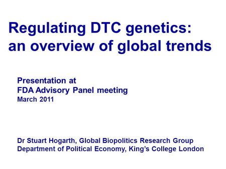 Regulating DTC genetics: an overview of global trends Presentation at FDA Advisory Panel meeting March 2011 Dr Stuart Hogarth, Global Biopolitics Research.