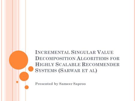 I NCREMENTAL S INGULAR V ALUE D ECOMPOSITION A LGORITHMS FOR H IGHLY S CALABLE R ECOMMENDER S YSTEMS (S ARWAR ET AL ) Presented by Sameer Saproo.