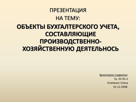 ПРЕЗЕНТАЦИЯ НА ТЕМУ: ОБЪЕКТЫ БУХГАЛТЕРСКОГО УЧЕТА, СОСТАВЛЯЮЩИЕ ПРОИЗВОДСТВЕННО- ХОЗЯЙСТВЕННУЮ ДЕЯТЕЛЬНОСЬ Выполнила студентка: Гр. ЭУ-05-2 Осипенко Елена.