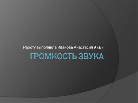 Работу выполнила Иванова Анастасия 9 «В».  Гро́мкость зву́ка — субъективное восприятие силы звука (абс олютная величина слухового ощущения). Громкость.