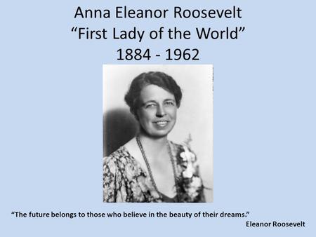 Anna Eleanor Roosevelt “First Lady of the World” 1884 - 1962 “The future belongs to those who believe in the beauty of their dreams.” Eleanor Roosevelt.