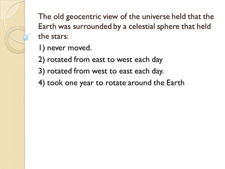 The old geocentric view of the universe held that the Earth was surrounded by a celestial sphere that held the stars: 1) never moved. 2) rotated from east.