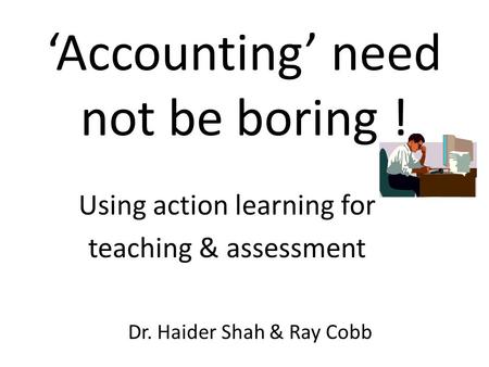 ‘Accounting’ need not be boring ! Dr. Haider Shah & Ray Cobb Using action learning for teaching & assessment.