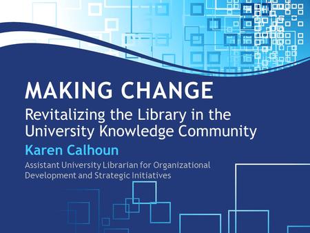 MAKING CHANGE Revitalizing the Library in the University Knowledge Community Karen Calhoun Assistant University Librarian for Organizational Development.