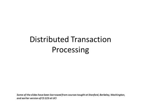 Distributed Transaction Processing Some of the slides have been borrowed from courses taught at Stanford, Berkeley, Washington, and earlier version of.