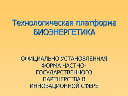 Технологическая платформа БИОЭНЕРГЕТИКА ОФИЦИАЛЬНО УСТАНОВЛЕННАЯ ФОРМА ЧАСТНО- ГОСУДАРСТВЕННОГО ПАРТНЕРСТВА В ИННОВАЦИОННОЙ СФЕРЕ.