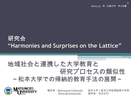 研究会 “Harmonies and Surprises on the Lattice” 地域社会と連携した大学教育と 研究プロセスの類似性 ～松本大学での帰納的教育手法の展開～ 報告者： Matsumoto University 松本大学／松本大学松商短期大学部 Hiroyuki Sumiyoshi.