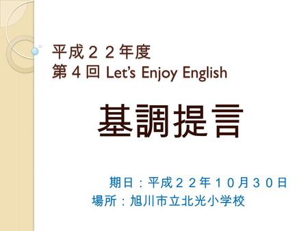 平成２２年度 第４回 Let’s Enjoy English 平成２２年度 第４回 Let’s Enjoy English 期日：平成２２年１０月３０日 場所：旭川市立北光小学校 基調提言.