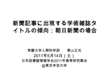 新聞記事に出現する学術雑誌タ イトルの傾向：朝日新聞の場合 常磐大学人間科学部 栗山正光 2011 年 5 月 14 日（土） 日本図書館情報学会 2011 年春季研究集会 ＠東京学芸大学.