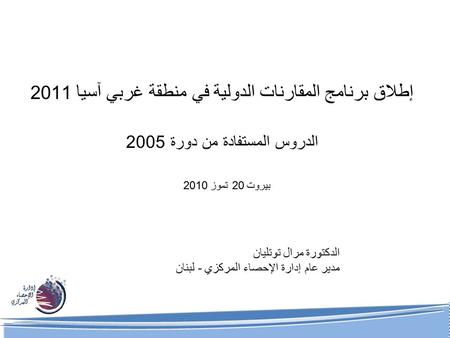 إطلاق برنامج المقارنات الدولية في منطقة غربي آسيا 2011 الدروس المستفادة من دورة 2005 الدكتورة مرال توتليان مدير عام إدارة الإحصاء المركزي - لبنان بيروت.