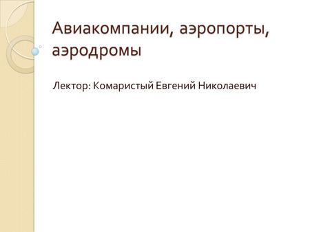 Авиакомпании, аэропорты, аэродромы Лектор : Комаристый Евгений Николаевич.