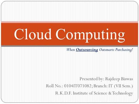 Presented by: Rajdeep Biswas Roll No.: 0104IT071082; Branch: IT (VII Sem.) R.K.D.F. Institute of Science & Technology Cloud Computing When Outsourcing.