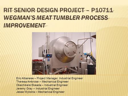 RIT SENIOR DESIGN PROJECT – P10711 WEGMAN’S MEAT TUMBLER PROCESS IMPROVEMENT Eric Albanese – Project Manager, Industrial Engineer Theresa Ambrose – Mechanical.