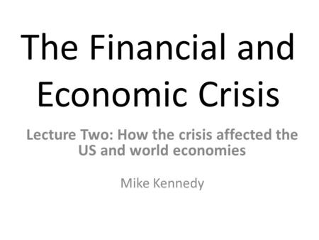 The Financial and Economic Crisis Lecture Two: How the crisis affected the US and world economies Mike Kennedy.