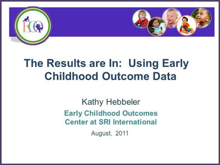 The Results are In: Using Early Childhood Outcome Data Kathy Hebbeler Early Childhood Outcomes Center at SRI International August, 2011.