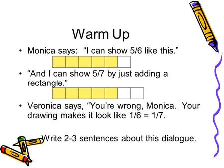 Warm Up Monica says: “I can show 5/6 like this.” “And I can show 5/7 by just adding a rectangle.” Veronica says, “You’re wrong, Monica. Your drawing makes.