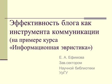 Эффективность блога как инструмента коммуникации (на примере курса «Информационная эвристика») Е. А. Ефимова Зав.сектором Научной библиотеки УрГУ.