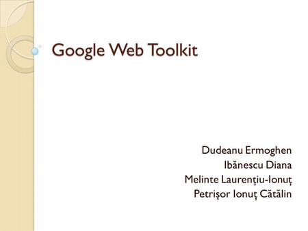 Google Web Toolkit Dudeanu Ermoghen Ib ă nescu Diana Melinte Laurenţiu-Ionuţ Petrişor Ionuţ C ă t ă lin.