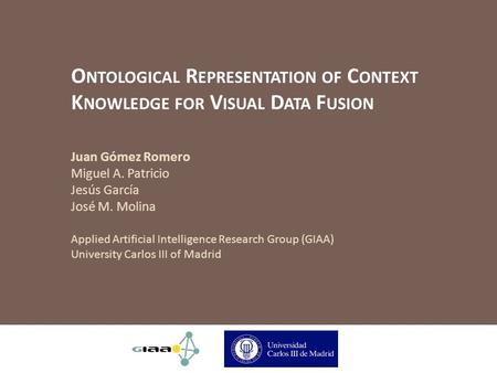 O NTOLOGICAL R EPRESENTATION OF C ONTEXT K NOWLEDGE FOR V ISUAL D ATA F USION Juan Gómez Romero Miguel A. Patricio Jesús García José M. Molina Applied.