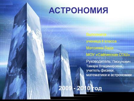 АСТРОНОМИЯ 2009 - 2010 год Выполнила: ученица 4 класса Матохнюк Лада МОУ «Сайгинская СОШ» Руководитель: Пискунович Тамара Владимировна, учитель физики,