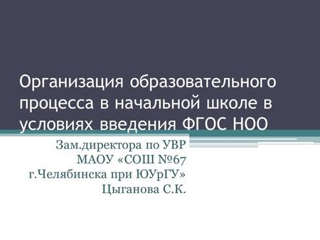 Организация образовательного процесса в начальной школе в условиях введения ФГОС НОО Зам.директора по УВР МАОУ «СОШ №67 г.Челябинска при ЮУрГУ» Цыганова.